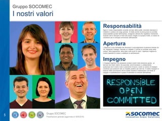 Gruppo SOCOMEC
Presentazione generale (aggiornata al 18/04/2016)
5
Gruppo SOCOMEC
I nostri valori
Responsabilità
Agire in modo responsabile consiste nel fare delle scelte, prendere decisioni e
metterle in pratica nel lungo periodo. Si tratta anche di promuovere la corretta
responsabilità sociale dell'impresa, svolgendo attività che rispettano l'ambiente...
Quando tutti si sforzano di fare del proprio meglio e al proprio livello, si creano le
condizioni per lo sviluppo armonioso dell'azienda.
Apertura
L'apertura è una mentalità che favorisce il coinvolgimento di persone diverse da
noi. Riguarda il dialogo, l'ascolto e il rispetto. È anche la curiosità verso altre
culture, altre esperienze, altre idee e altri punti di vista. L'apertura migliora la
nostra capacità di creare e adattarsi ai cambiamenti.
Impegno
L'impegno significa che possiamo andare avanti nella direzione giusta - al
servizio dei nostri clienti. Da azionista, amministratore o collaboratore,
qualunque sia il nostro ruolo o posizione di lavoro, avere un senso di impegno
condiviso può produrre solo un impatto positivo per tutti noi. Il nostro impegno si
traduce nella convinzione che le nostre iniziative costituiscano una fonte di
orgoglio e soddisfazione in grado di stimolare la crescita dell'azienda.
 