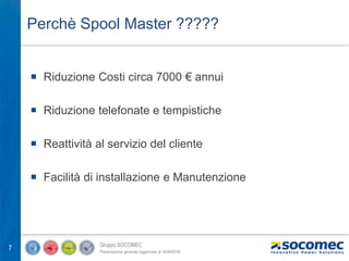 Gruppo SOCOMEC
Presentazione generale (aggiornata al 18/04/2016)
7
Perchè Spool Master ?????
 Riduzione Costi circa 7000 € annui
 Riduzione telefonate e tempistiche
 Reattività al servizio del cliente
 Facilità di installazione e Manutenzione
 