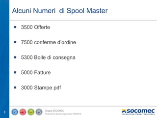 Gruppo SOCOMEC
Presentazione generale (aggiornata al 18/04/2016)
8
Alcuni Numeri di Spool Master
 3500 Offerte
 7500 conferme d’ordine
 5300 Bolle di consegna
 5000 Fatture
 3000 Stampe pdf
 