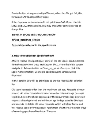 Due to limited storage capacity of Temse, when this file got full, this
throws an SAP spool overflow error.

If this happens, customers could not print from SAP. If you check in
SM21 and ST22 transactions, you may encounter some error log or
dumps like

ERROR IN SPOOL call: SPOOL OVERFLOW

SPOOL_INTERNAL_ERROR

System internal error in the spool system



2. How to troubleshoot spool overflow?

ANS:To resolve this spool issue, some of the old spools can be deleted
from the sap system. Goto transaction SPAD. From the initial screen,
navigate to Administration -> Clean_up_spool. Once you click this,
Spool Administration: Delete old spool requests screen will be
displayed.

In that screen, you will be prompted to choose requests for deletion
like

Old spool requests older than the maximum set age, Requests already
printed .All spool requests and enter value for minimum age (in days)
text box. Select the check boxes as per the requirement (eg: delete all
requests already printed and minimum age in days equal to 30 days)
and execute to delete old spool requests, which will clear Temse and
will resolve spool over flow issue. Apart from this there are others ways
of resolving spool overflow issue. They are
 