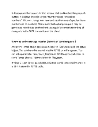 It displays another screen. In that screen, click on Number Ranges push
button. It displays another screen "Number range for spooler
numbers". Click on change icon here and set the value of spooler (from
number and to number). Please note that a change request may be
generated here based on the client settings (if automatic recording of
changes is set in SCC4 transaction of the client)



6.How to define storage location (Temse) of spool requests ?

Ans:Every Temse object contains a header in TST01 table and the actual
object. This can be either stored in table TST03 or in file system. You
can set a parameter rspo/store_location in RZ10 to define whether to
store Temse objects TST03 table or in filesystem.

If value G is set to this parameter, it will be stored in filesystem and if it
is db it is stored in TST03 table.
 