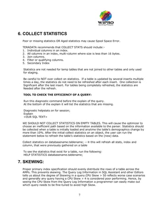 6. COLLECT STATISTICS
  Poor or missing statistics OR Aged statistics may cause Spool Space Error.

  TERADATA recommends that COLLECT STATS should include:-
  1. Individual columns in an index.
  2. All columns in an index, multi-column where size is less than 16 bytes.
  3. Join columns.
  4. Filter or qualifying columns.
  5. Secondary Index

  Statistics are not needed for temp tables that are not joined to other tables and only used
  for staging.

  Be careful to NOT over collect on statistics. If a table is updated by several inserts multiple
  times a day, the statistics do not need to be refreshed after each insert. One collection is
  Significant after the last insert. For tables being completely refreshed, the statistics are
  Needed after the refresh.

  TOOL TO CHECK THE EFFICIENCY OF A QUERY:

  Run this diagnostic command before the explain of the query.
  At the bottom of the explain it will list the statistics that are missing.

  Diagnostic helpstats on for session;
  Explain
  <OUR SQL TEXT>

  WE SHOULD NOT COLLECT STATISTICS ON EMPTY TABLES. This will cause the optimizer to
  choose an inefficient path based on the information available to the parser. Statistics should
  be collected when a table is initially loaded and anytime the table’s demographics change by
  more than 10%. After the initial collect statistics on an object, the user can run the
  statement below to refresh the table’s statistics based on the (new) data.

  Collect statistics on databasename.tablename; -- this will refresh all stats, index and
  column, that were previously gathered on a table

  To see the statistics that exist for a table, run the following:
  HELP STATISTICS databasename.tablename;

7. SKEWING:
  Proper primary index specification should evenly distribute the rows of a table across the
  AMPs. This prevents skewing. The Query Log Information in SQL Assistant and other Editors
  tells us about the degree of Skewing in a query.CPU Skew > 50 reflects worse case scenarios
  and generally any query having a CPU Skew > 4 is considered poor performing. Hence, by
  seeing the CPU Skew from the Query Log Information a programmer can easily make out
  which query needs to be fine-tuned to avoid high Skew.


                                               7
 
