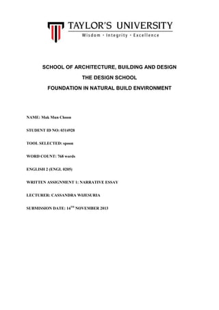 SCHOOL OF ARCHITECTURE, BUILDING AND DESIGN
THE DESIGN SCHOOL
FOUNDATION IN NATURAL BUILD ENVIRONMENT

NAME: Mak Mun Choon
STUDENT ID NO: 0314928
TOOL SELECTED: spoon
WORD COUNT: 768 words
ENGLISH 2 (ENGL 0205)
WRITTEN ASSIGNMENT 1: NARRATIVE ESSAY
LECTURER: CASSANDRA WIJESURIA
SUBMISSION DATE: 14TH NOVEMBER 2013

 