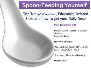 Spoon-Feeding Yourself
Top Ten (of 92 reviewed) Education-Related
Sites and how to get your Daily Dose
Mary Elizabeth Smith
•Master Online Teacher – University
of Illinois
Badge - LinkedIn
•23 year s Educator
•Adjunct Online Faculty (16 yrs.)– CS
Dept.– University of Illinois
•Practioner of Emotional Learning
•Avid Learner!
 