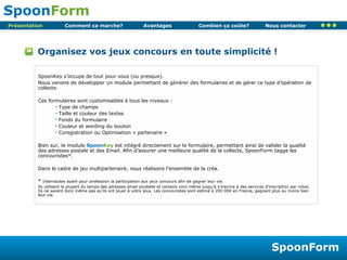 Organisez vos jeux concours en toute simplicité ! Présentation SpoonKey s’occupe de tout pour vous (ou presque). Nous venons de développer un module permettant de générer des formulaires et de gérer ce type d’opération de collecte. Ces formulaires sont customisables à tous les niveaux : Type de champs Taille et couleur des textes Fonds du formulaire Couleur et wording du bouton Coregistration ou Optinisation « partenaire » Bien sur, le module  Spoon Key  est intégré directement sur le formulaire, permettant ainsi de valider la qualité des adresses postale et des Email. Afin d’assurer une meilleure qualité de la collecte, SpoonForm tagge les concouristes*. Dans le cadre de jeu multipartenaire, nous réalisons l’ensemble de la créa. *  Internautes ayant pour profession la participation aux jeux concours afin de gagner leur vie. Ils utilisent la plupart du temps des adresses email poubelle et certains vont même jusqu’à s’inscrire à des services d’inscription par robot. Ils ne savent donc même pas qu’ils ont jouer à votre jeux. Les concouristes sont estimé à 200 000 en France, gagnant plus ou moins bien leur vie. 