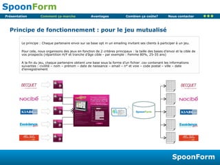 Comment ça marche Principe de fonctionnement : pour le jeu mutualisé Le principe : Chaque partenaire envoi sur sa base opt in un emailing invitant ses clients à participer à un jeu. Pour cela, nous organisons des jeux en fonction de 2 critères principaux : la taille des bases d’envoi et la cible de vos prospects (répartition H/F et tranche d’âge cible - par exemple : Femme 80%, 25-35 ans) A la fin du jeu, chaque partenaire obtient une base sous la forme d’un fichier .csv contenant les informations suivantes : civilité – nom – prénom – date de naissance – email – n° et voie – code postal – ville – date d’enregistrement  Civilité Nom prénom email Civilité Nom prénom email Civilité Nom prénom email Civilité Nom prénom email Civilité Nom prénom email Civilité Nom prénom email Civilité Nom prénom email Civilité Nom prénom email Civilité Nom prénom email Civilité Nom prénom email Civilité Nom prénom email Civilité Nom prénom email Civilité Nom prénom email Civilité Nom prénom email Civilité Nom prénom email Civilité Nom prénom email Civilité Nom prénom email Civilité Nom prénom email Civilité Nom prénom email Civilité Nom prénom email Civilité Nom prénom email Civilité Nom prénom email Civilité Nom prénom email Civilité Nom prénom email Civilité Nom prénom email Civilité Nom prénom email Civilité Nom prénom email Civilité Nom prénom email Civilité Nom prénom email Civilité Nom prénom email Civilité Nom prénom email Civilité Nom prénom email Civilité Nom prénom email Civilité Nom prénom email Civilité Nom prénom email Civilité Nom prénom email Civilité Nom prénom email Civilité Nom prénom email Civilité Nom prénom email Civilité Nom prénom email Civilité Nom prénom email Civilité Nom prénom email Civilité Nom prénom email Civilité Nom prénom email Civilité Nom prénom email Civilité Nom prénom email Civilité Nom prénom email Civilité Nom prénom email Civilité Nom prénom email Civilité Nom prénom email Civilité Nom prénom email Civilité Nom prénom email Civilité Nom prénom email Civilité Nom prénom email Civilité Nom prénom email Civilité Nom prénom email Civilité Nom prénom email Civilité Nom prénom email Civilité Nom prénom email Civilité Nom prénom email Civilité Nom prénom email Civilité Nom prénom email Civilité Nom prénom email Civilité Nom prénom email Civilité Nom prénom email Civilité Nom prénom email Civilité Nom prénom email Civilité Nom prénom email Civilité Nom prénom email Civilité Nom prénom email Spoon Form La technologie SpoonKey permet de mutualiser la création, la gestion et l’utilisation de compte client pour plusieurs sites Internet.  Déjà présent chez plus 