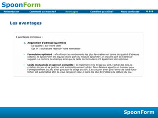 Avantages Les avantages 3 avantages principaux : Acquisition d’adresse qualifiées De qualité : sur votre cible Opt in : souhaitant recevoir votre newsletter Formulaire optimisé  : afin d’avoir les rendements les plus favorables en terme de qualité d’adresse collecté, le SpoonForm est équipé d’une part du module SpoonKey, et d’autre part de l’adresse-suggest. Le nombre de champs ainsi que la taille du formulaire ont également été optimisé. Coûts mutualisés et gestion complète  : le règlement et le tirage au sort, l’achat des lots, la création du jeu et sa gestion sont automatiquement gérés. Nous faisons appel à un huissier pour l’enregistrement du jeu ainsi que pour le tirage au sort. L’extraction ainsi que l’envoi de votre futur fichier est automatisé afin de vous renvoyer celui-ci dans les plus bref délai à la clôture du jeu. 