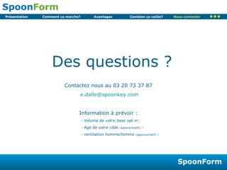Des questions ? Contactez nous au 03 20 73 37 87  e.dalle@ spoonkey . com Information à prévoir :  Volume de votre base opt in: Age de votre cible  (approximatif)  : ventilation homme/femme  (approximatif)  : Nous contacter 
