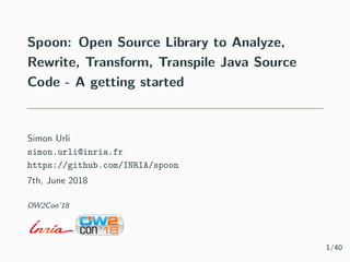 Spoon: Open Source Library to Analyze,
Rewrite, Transform, Transpile Java Source
Code - A getting started
Simon Urli
simon.urli@inria.fr
https://github.com/INRIA/spoon
7th, June 2018
OW2Con’18
1/40
 