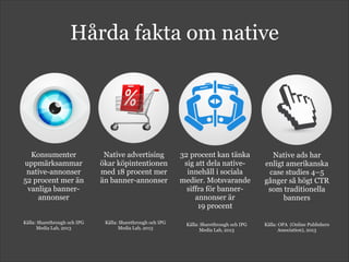 Hårda fakta om native
Konsumenter
uppmärksammar
native-annonser  
52 procent mer än
vanliga banner-
annonser
Källa: Sharethrough och IPG
Media Lab, 2013
Native advertising
ökar köpintentionen
med 18 procent mer
än banner-annonser
Källa: Sharethrough och IPG
Media Lab, 2013
32 procent kan tänka
sig att dela native-
innehåll i sociala
medier. Motsvarande
siffra för banner-
annonser är  
19 procent
Källa: Sharethrough och IPG
Media Lab, 2013
Native ads har
enligt amerikanska
case studies 4–5
gånger så högt CTR
som traditionella
banners
Källa: OPA (Online Publishers
Association), 2013
 