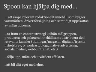 Spoon kan hjälpa dig med...
... att skapa relevant redaktionellt innehåll som bygger
varumärken, driver försäljning och samtidigt uppskattas
av målgrupperna.
!
...ta fram en contentstrategi utifrån målgruppen,
producera och paketera innehåll samt distribuera det i
relevanta kanaler (tidningar/magasin, digitala/tryckta
nyhetsbrev, tv, podcast, blogg, native advertising,
sociala medier, webb, intranät, etc.)
!
...följa upp, mäta och utvärdera effekten.
!
..att bli ditt eget mediehus.
!
 