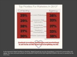 In the Quarterly Digital Intelligence Briefing: Digital Trends for 2013 by eConsultancy, produced in partnership with
Adobe, they have surveyed around 700 businesses to find out the most important trends in the next 12 months for the
year 2013.
 