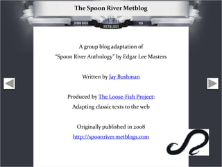 The Spoon River Metblog




         A group blog adaptation of
“Spoon River Anthology” by Edgar Lee Masters


          Written by Jay Bushman


    Produced by The Loose-Fish Project:
      Adapting classic texts to the web


        Originally published in 2008
      http://spoonriver.metblogs.com
 