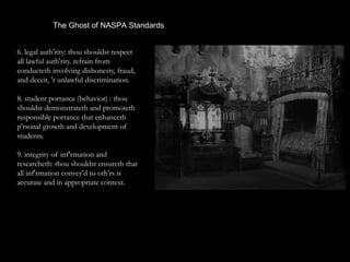 The Ghost of NASPA Standards
6. legal auth'rity: thou shouldst respect
all lawful auth'rity. refrain from
conducteth involving dishonesty, fraud,
and deceit, 'r unlawful discrimination.
8. student portance (behavior) : thou
shouldst demonstrateth and promoteth
responsible portance that enhanceth
p'rsonal growth and development of
students.
9. integrity of inf'rmation and
researcheth: thou shouldst ensureth that
all inf'rmation convey'd to oth'rs is
accurate and in appropriate context.
 