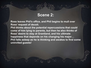 Scene 2:
Ross leaves Phil’s office, and Phil begins to mull over
Ross’ request of deceit.
Phil thinks about the potential repercussions that could
come of him lying to parents, but then he also thinks of
Ross’ desire to stay at Grantland, and his ultimate
happiness that depends on his changing his major…
Phil falls asleep as he is thinking and awakes to find some
uninvited guests!
 