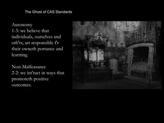 The Ghost of CAS Standards
Autonomy
1-3: we believe that
individuals, ourselves and
oth'rs, art responsible f'r
their owneth portance and
learning.
Non-Malfeasance
2-2: we int'ract in ways that
promoteth positive
outcomes.
 