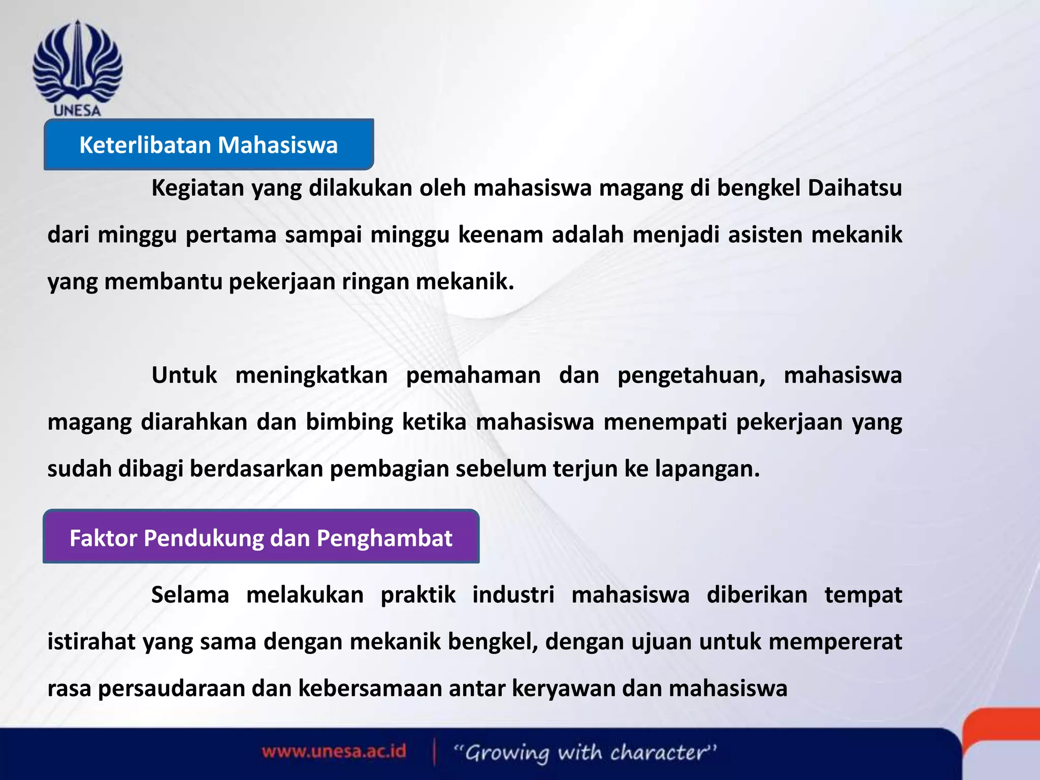 Keterlibatan Mahasiswa
Kegiatan yang dilakukan oleh mahasiswa magang di bengkel Daihatsu
dari minggu pertama sampai minggu keenam adalah menjadi asisten mekanik
yang membantu pekerjaan ringan mekanik.
Untuk meningkatkan pemahaman dan pengetahuan, mahasiswa
magang diarahkan dan bimbing ketika mahasiswa menempati pekerjaan yang
sudah dibagi berdasarkan pembagian sebelum terjun ke lapangan.
Faktor Pendukung dan Penghambat
Selama melakukan praktik industri mahasiswa diberikan tempat
istirahat yang sama dengan mekanik bengkel, dengan ujuan untuk mempererat
rasa persaudaraan dan kebersamaan antar keryawan dan mahasiswa
 