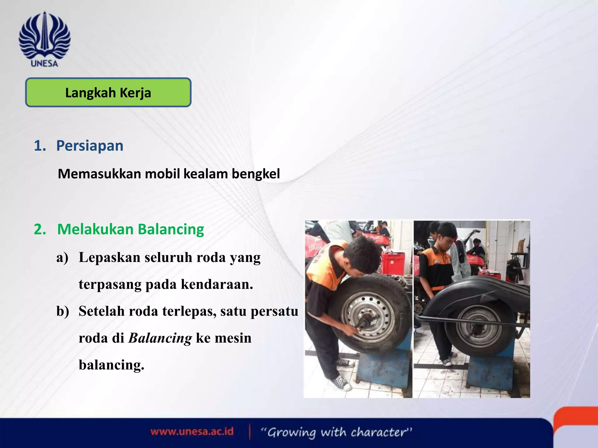 Langkah Kerja
1. Persiapan
Memasukkan mobil kealam bengkel
2. Melakukan Balancing
a) Lepaskan seluruh roda yang
terpasang pada kendaraan.
b) Setelah roda terlepas, satu persatu
roda di Balancing ke mesin
balancing.
 