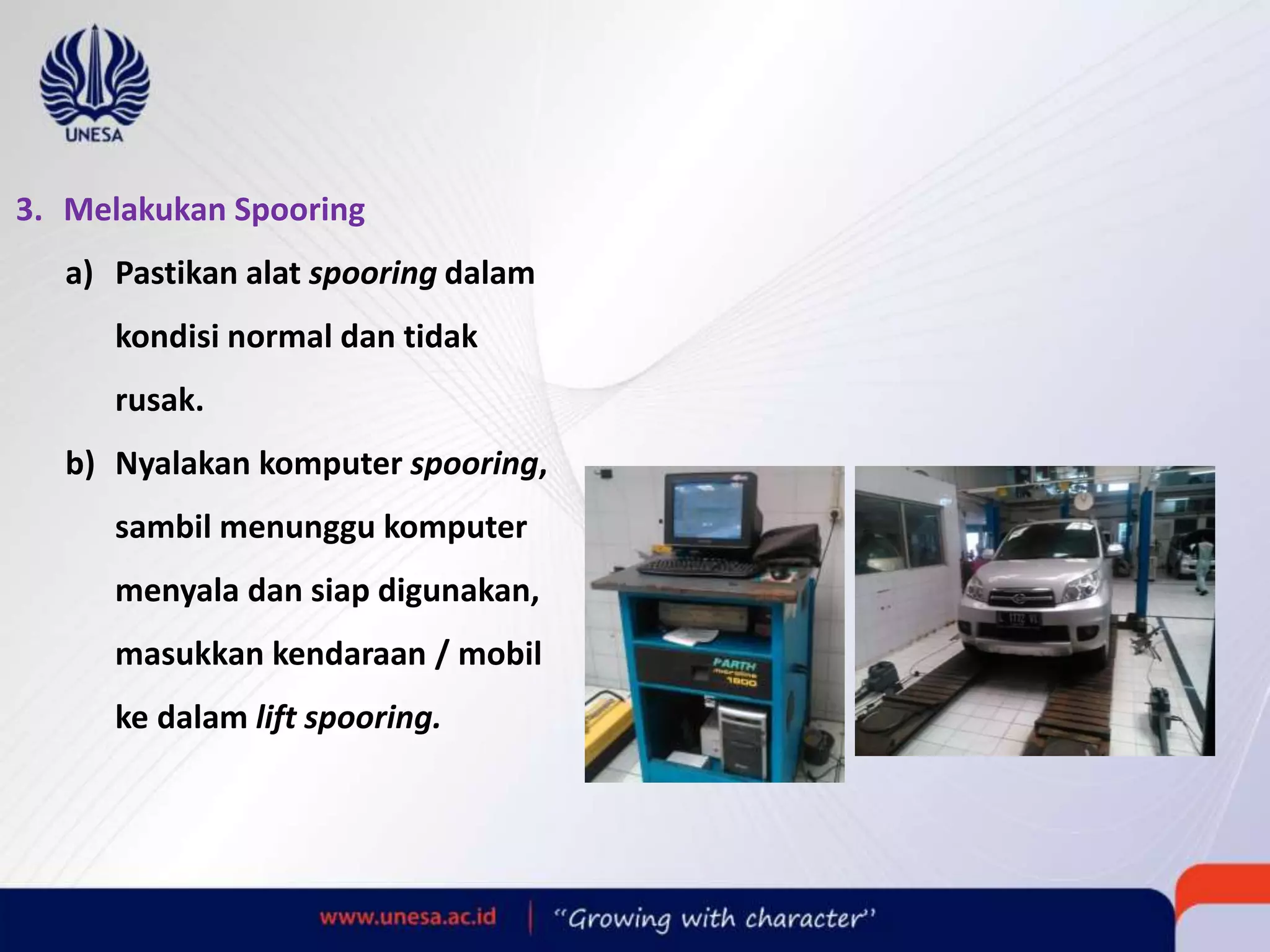 3. Melakukan Spooring
a) Pastikan alat spooring dalam
kondisi normal dan tidak
rusak.
b) Nyalakan komputer spooring,
sambil menunggu komputer
menyala dan siap digunakan,
masukkan kendaraan / mobil
ke dalam lift spooring.
 