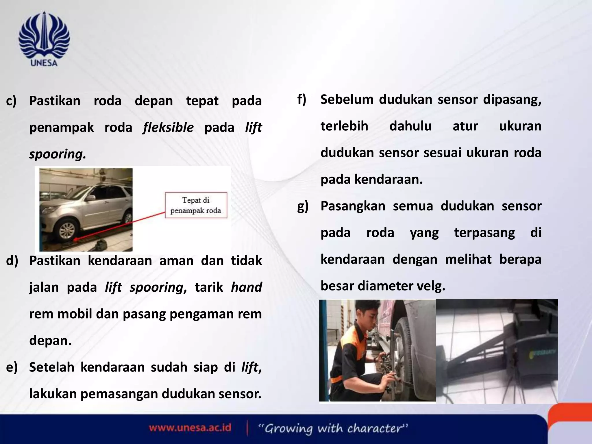 c) Pastikan roda depan tepat pada
penampak roda fleksible pada lift
spooring.
d) Pastikan kendaraan aman dan tidak
jalan pada lift spooring, tarik hand
rem mobil dan pasang pengaman rem
depan.
e) Setelah kendaraan sudah siap di lift,
lakukan pemasangan dudukan sensor.
f) Sebelum dudukan sensor dipasang,
terlebih dahulu atur ukuran
dudukan sensor sesuai ukuran roda
pada kendaraan.
g) Pasangkan semua dudukan sensor
pada roda yang terpasang di
kendaraan dengan melihat berapa
besar diameter velg.
 