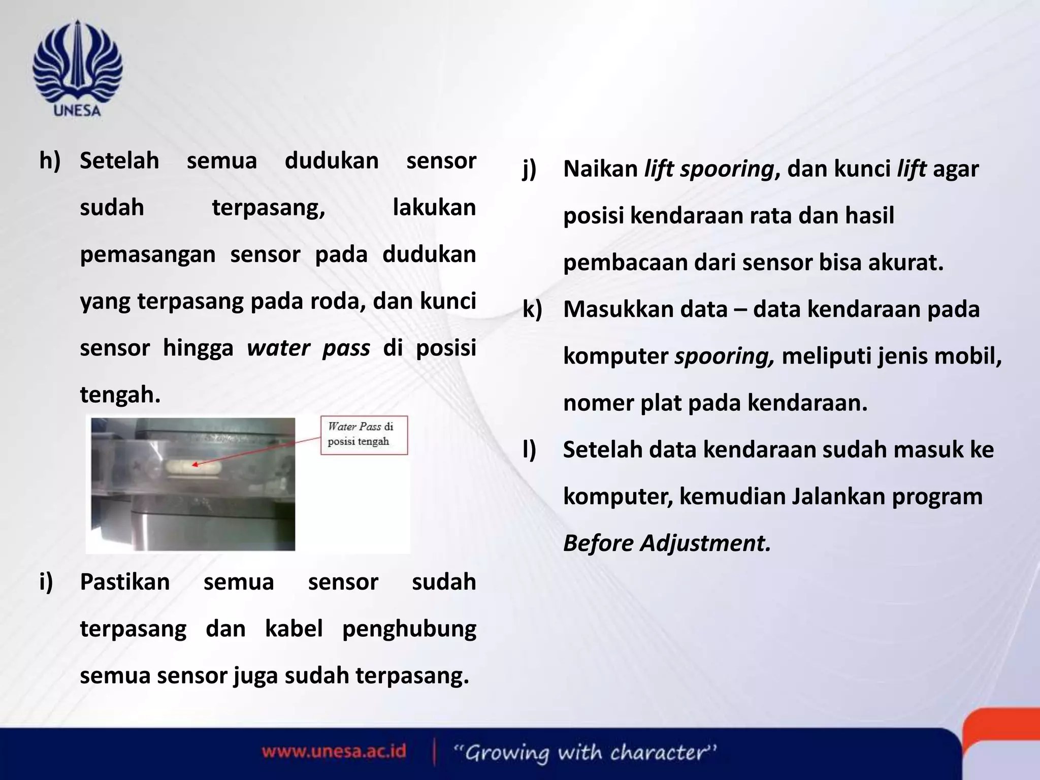 h) Setelah semua dudukan sensor
sudah terpasang, lakukan
pemasangan sensor pada dudukan
yang terpasang pada roda, dan kunci
sensor hingga water pass di posisi
tengah.
i) Pastikan semua sensor sudah
terpasang dan kabel penghubung
semua sensor juga sudah terpasang.
j) Naikan lift spooring, dan kunci lift agar
posisi kendaraan rata dan hasil
pembacaan dari sensor bisa akurat.
k) Masukkan data – data kendaraan pada
komputer spooring, meliputi jenis mobil,
nomer plat pada kendaraan.
l) Setelah data kendaraan sudah masuk ke
komputer, kemudian Jalankan program
Before Adjustment.
 