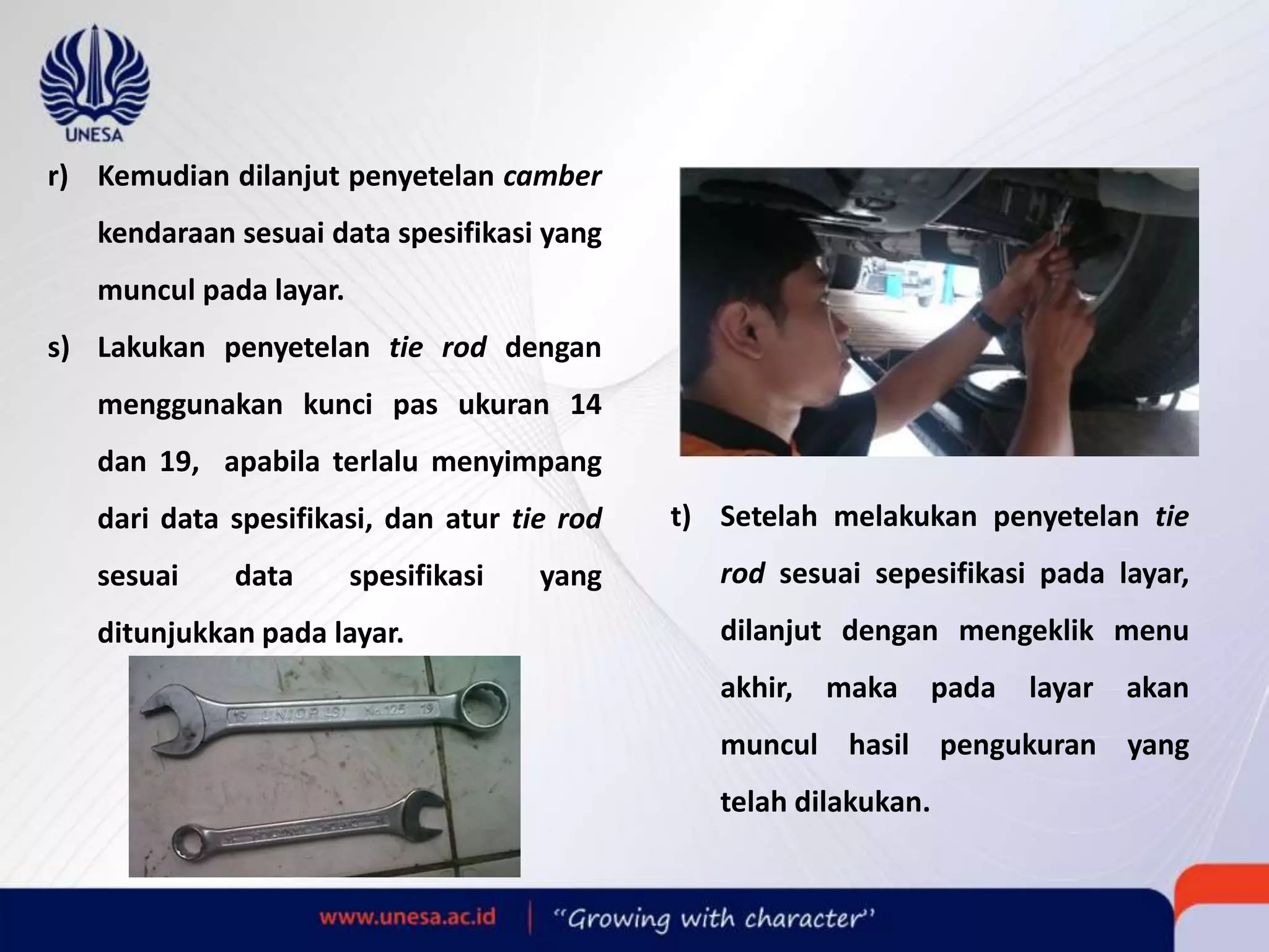r) Kemudian dilanjut penyetelan camber
kendaraan sesuai data spesifikasi yang
muncul pada layar.
s) Lakukan penyetelan tie rod dengan
menggunakan kunci pas ukuran 14
dan 19, apabila terlalu menyimpang
dari data spesifikasi, dan atur tie rod
sesuai data spesifikasi yang
ditunjukkan pada layar.
t) Setelah melakukan penyetelan tie
rod sesuai sepesifikasi pada layar,
dilanjut dengan mengeklik menu
akhir, maka pada layar akan
muncul hasil pengukuran yang
telah dilakukan.
 
