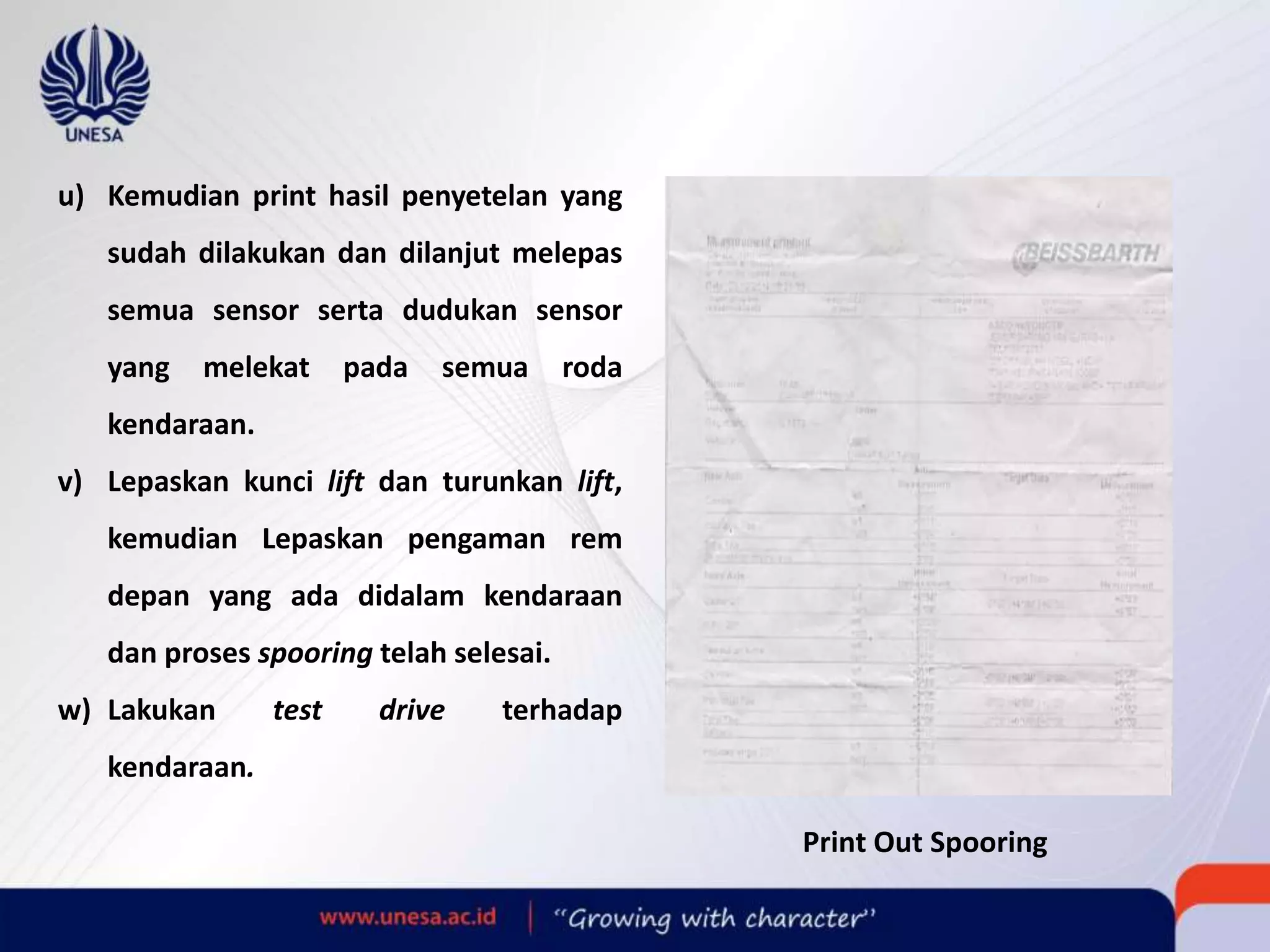 u) Kemudian print hasil penyetelan yang
sudah dilakukan dan dilanjut melepas
semua sensor serta dudukan sensor
yang melekat pada semua roda
kendaraan.
v) Lepaskan kunci lift dan turunkan lift,
kemudian Lepaskan pengaman rem
depan yang ada didalam kendaraan
dan proses spooring telah selesai.
w) Lakukan test drive terhadap
kendaraan.
Print Out Spooring
 