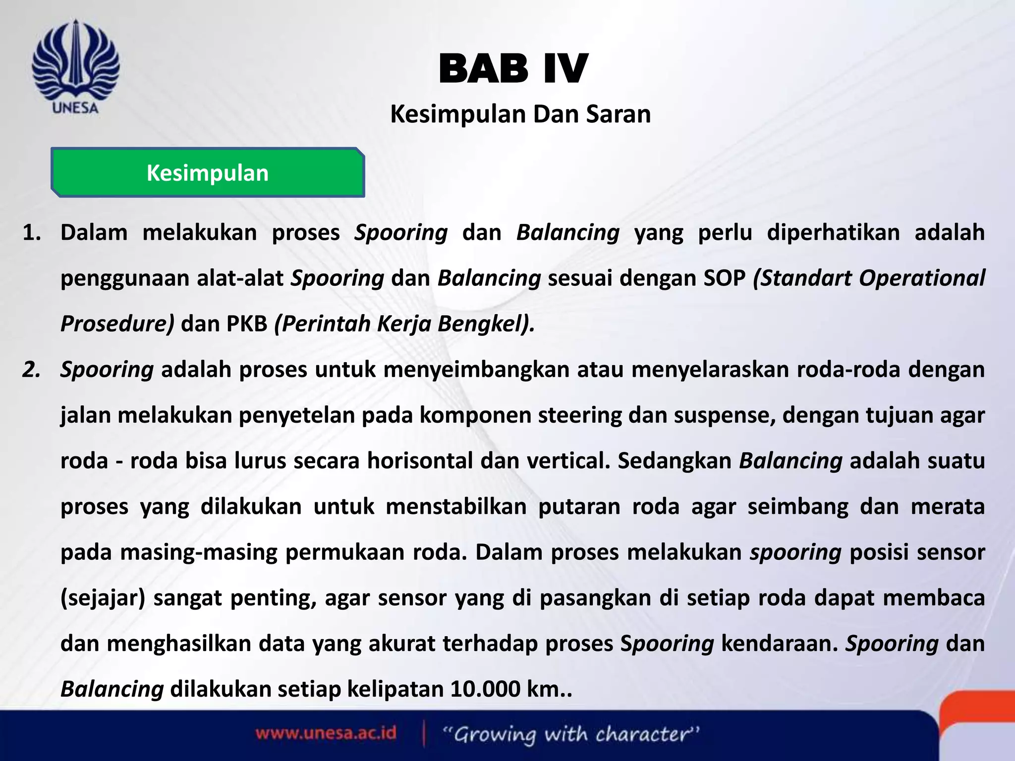 BAB IV
Kesimpulan Dan Saran
1. Dalam melakukan proses Spooring dan Balancing yang perlu diperhatikan adalah
penggunaan alat-alat Spooring dan Balancing sesuai dengan SOP (Standart Operational
Prosedure) dan PKB (Perintah Kerja Bengkel).
2. Spooring adalah proses untuk menyeimbangkan atau menyelaraskan roda-roda dengan
jalan melakukan penyetelan pada komponen steering dan suspense, dengan tujuan agar
roda - roda bisa lurus secara horisontal dan vertical. Sedangkan Balancing adalah suatu
proses yang dilakukan untuk menstabilkan putaran roda agar seimbang dan merata
pada masing-masing permukaan roda. Dalam proses melakukan spooring posisi sensor
(sejajar) sangat penting, agar sensor yang di pasangkan di setiap roda dapat membaca
dan menghasilkan data yang akurat terhadap proses Spooring kendaraan. Spooring dan
Balancing dilakukan setiap kelipatan 10.000 km..
Kesimpulan
 