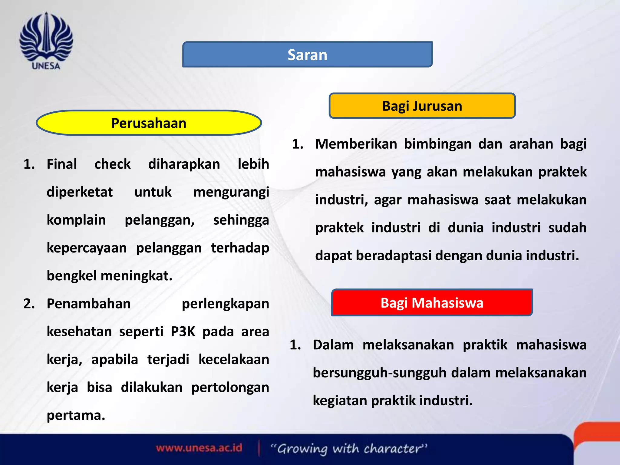 Saran
Perusahaan
1. Final check diharapkan lebih
diperketat untuk mengurangi
komplain pelanggan, sehingga
kepercayaan pelanggan terhadap
bengkel meningkat.
2. Penambahan perlengkapan
kesehatan seperti P3K pada area
kerja, apabila terjadi kecelakaan
kerja bisa dilakukan pertolongan
pertama.
Bagi Jurusan
1. Memberikan bimbingan dan arahan bagi
mahasiswa yang akan melakukan praktek
industri, agar mahasiswa saat melakukan
praktek industri di dunia industri sudah
dapat beradaptasi dengan dunia industri.
Bagi Mahasiswa
1. Dalam melaksanakan praktik mahasiswa
bersungguh-sungguh dalam melaksanakan
kegiatan praktik industri.
 