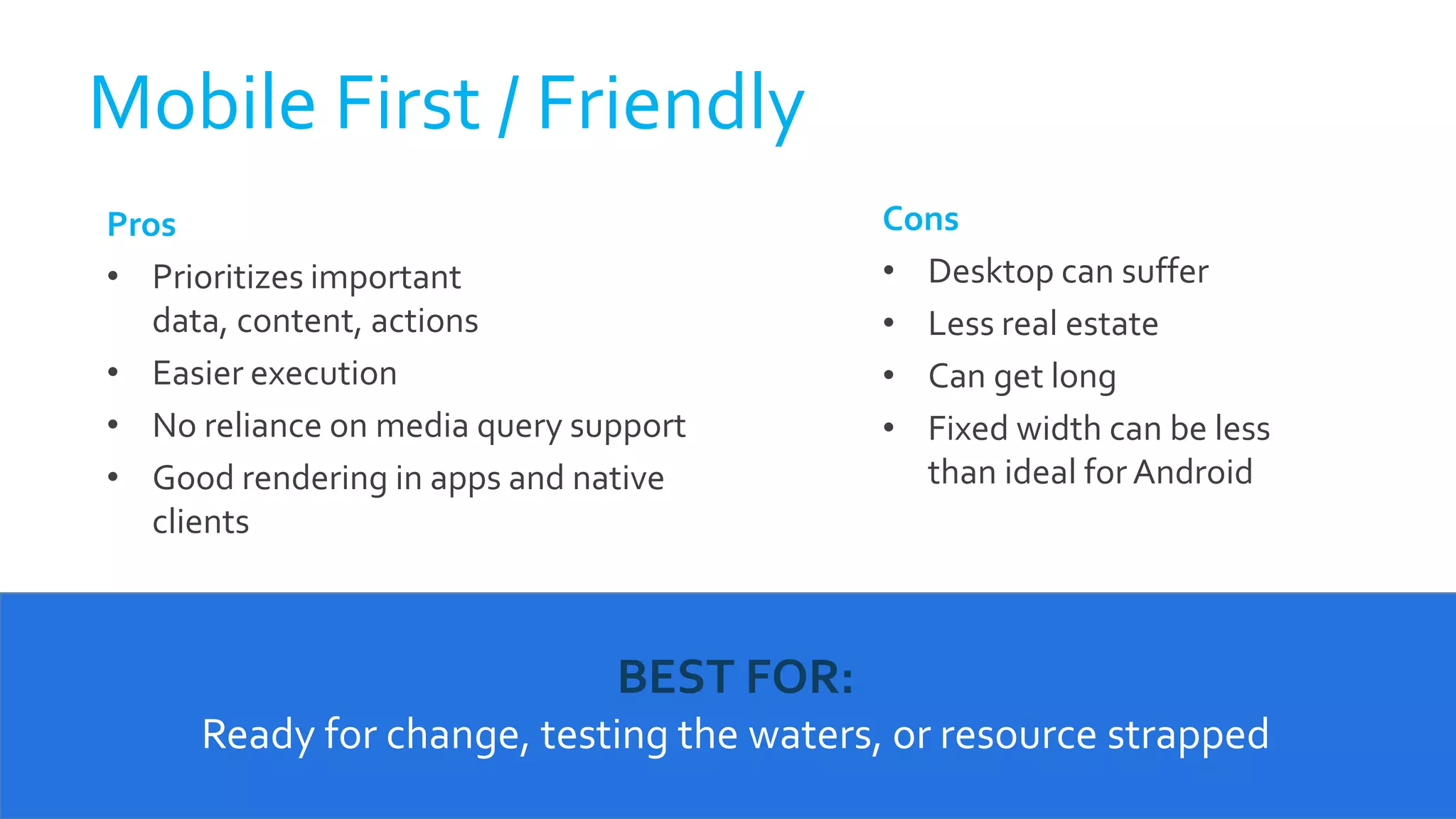 Pros
• Prioritizes important
data, content, actions
• Easier execution
• No reliance on media query support
• Good rendering in apps and native
clients
Cons
• Desktop can suffer
• Less real estate
• Can get long
• Fixed width can be less
than ideal for Android
Mobile First / Friendly
BEST FOR:
Ready for change, testing the waters, or resource strapped
 