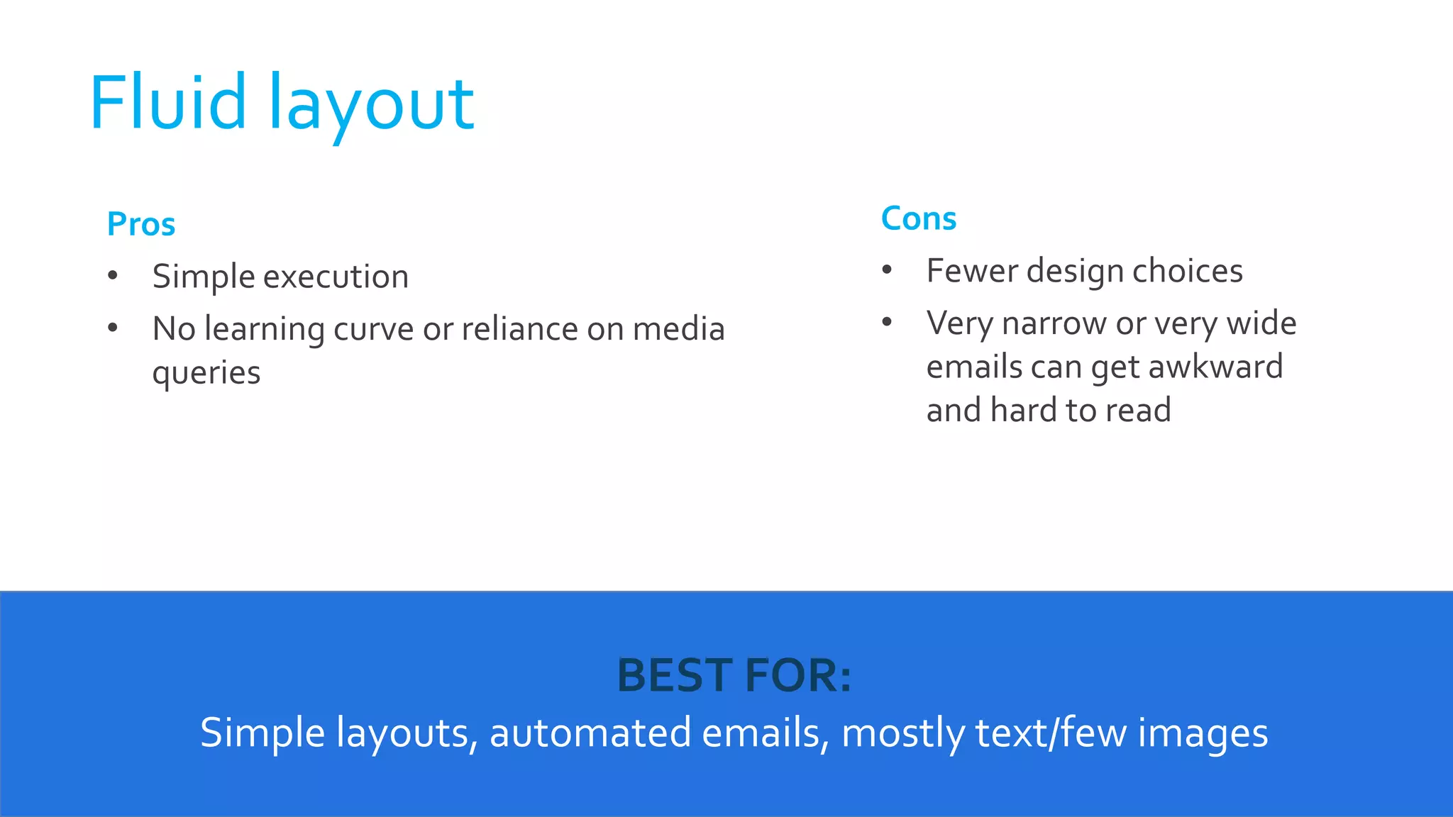 Fluid layout
BEST FOR:
Simple layouts, automated emails, mostly text/few images
Pros
• Simple execution
• No learning curve or reliance on media
queries
Cons
• Fewer design choices
• Very narrow or very wide
emails can get awkward
and hard to read
 