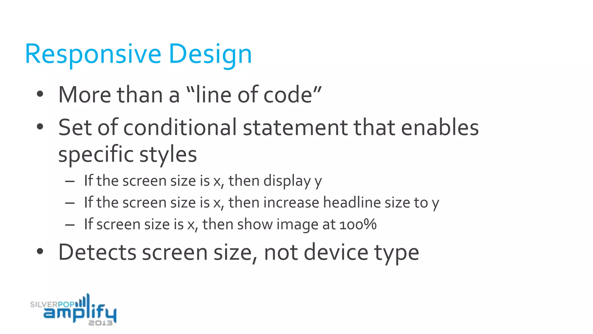 Responsive Design
• More than a “line of code”
• Set of conditional statement that enables
specific styles
– If the screen size is x, then display y
– If the screen size is x, then increase headline size to y
– If screen size is x, then show image at 100%
• Detects screen size, not device type
 