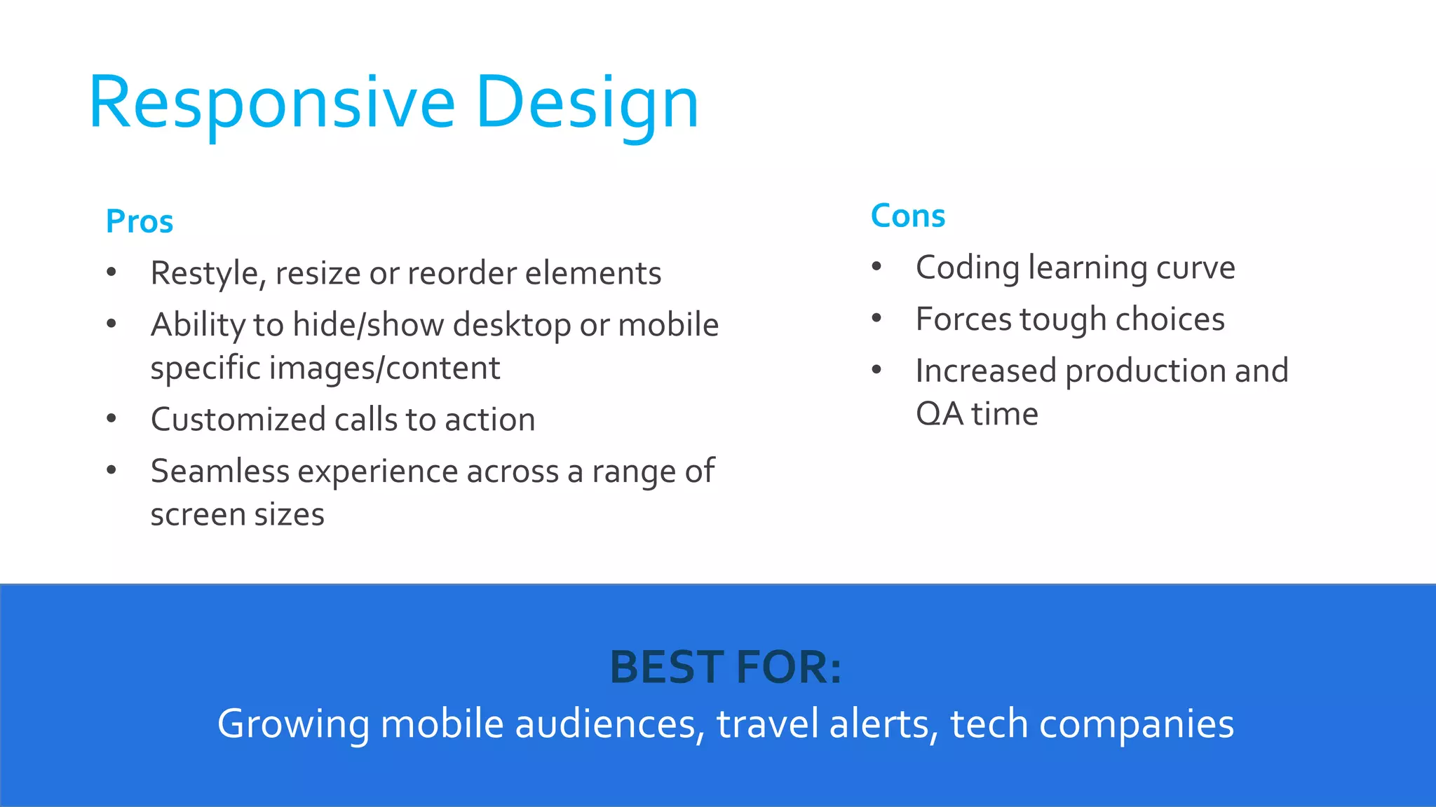 Pros
• Restyle, resize or reorder elements
• Ability to hide/show desktop or mobile
specific images/content
• Customized calls to action
• Seamless experience across a range of
screen sizes
Cons
• Coding learning curve
• Forces tough choices
• Increased production and
QA time
Responsive Design
BEST FOR:
Growing mobile audiences, travel alerts, tech companies
 