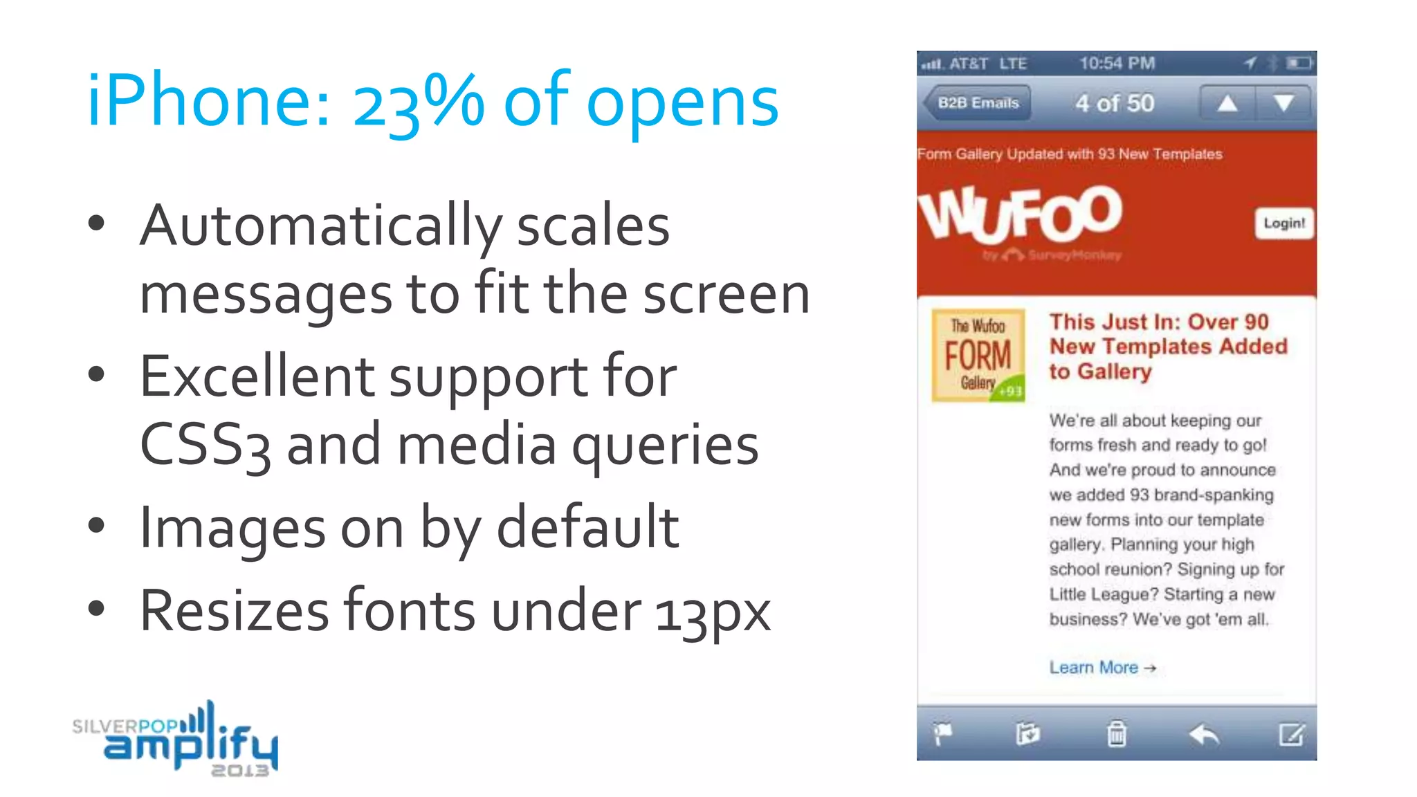 iPhone: 23% of opens
• Automatically scales
messages to fit the screen
• Excellent support for
CSS3 and media queries
• Images on by default
• Resizes fonts under 13px
 