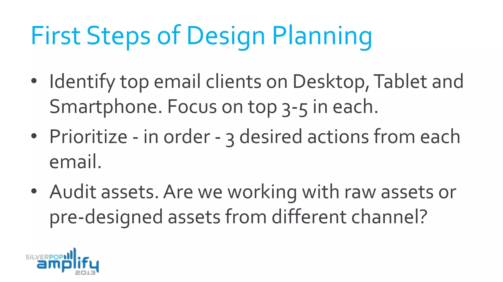 First Steps of Design Planning
• Identify top email clients on Desktop,Tablet and
Smartphone. Focus on top 3-5 in each.
• Prioritize - in order - 3 desired actions from each
email.
• Audit assets. Are we working with raw assets or
pre-designed assets from different channel?
 