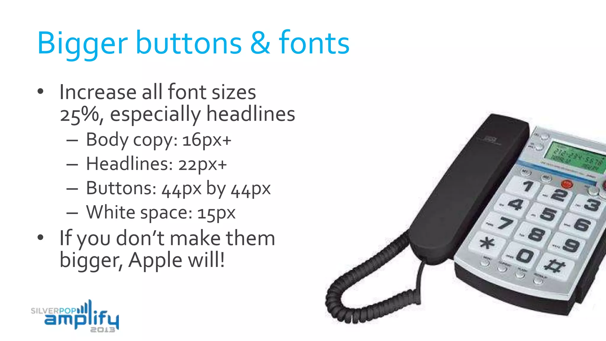 Bigger buttons & fonts
• Increase all font sizes
25%, especially headlines
– Body copy: 16px+
– Headlines: 22px+
– Buttons: 44px by 44px
– White space: 15px
• If you don’t make them
bigger, Apple will!
 