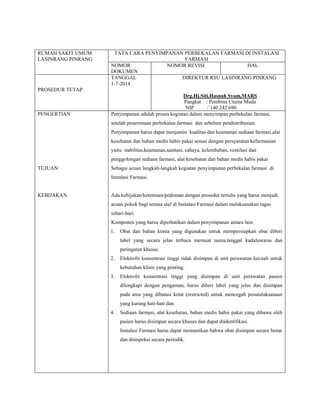 RUMAH SAKIT UMUM
LASINRANG PINRANG
TATA CARA PENYIMPANAN PERBEKALAN FARMASI DI INSTALASI
FARMASI
NOMOR
DOKUMEN
NOMOR REVISI HAL
PROSEDUR TETAP
TANGGAL
1-7-2014
DIREKTUR RSU LASINRANG PINRANG
Drg.Hj.Siti.Hasnah Syam,MARS
Pangkat : Pembina Utama Muda
NIP :`140 242 690
PENGERTIAN
TUJUAN
KEBIJAKAN
Penyimpanan adalah proses kegiatan dalam menyimpan perbekalan farmasi,
setelah penerimaan perbekalan farmasi dan sebelum pendistribusian.
Penyimpanan harus dapat menjamin kualitas dan keamanan sediaan farmasi,alat
kesehatan dan bahan medis habis pakai sesuai dengan persyaratan kefarmasian
yaitu stabilitas,keamanan,sanitasi, cahaya, kelembaban, ventilasi dan
penggolongan sediaan farmasi, alat kesehatan dan bahan medis habis pakai
Sebagai acuan langkah-langkah kegiatan penyimpanan perbekalan farmasi di
Instalasi Farmasi.
Ada kebijakan/ketentuan/pedoman dengan prosedur tertulis yang harus menjadi
acuan pokok bagi semua staf di Instalasi Farmasi dalam melaksanakan tugas
sehari-hari.
Komponen yang harus diperhatikan dalam penyimpanan antara lain:
1. Obat dan bahan kimia yang digunakan untuk mempersiapkan obat diberi
label yang secara jelas terbaca memuat nama,tanggal kadaluwarsa dan
peringatan khusus.
2. Elektrolit konsentrasi tinggi tidak disimpan di unit perawatan kecuali untuk
kebutuhan klinis yang penting.
3. Elektrolit konsentrasi tinggi yang disimpan di unit perawatan pasien
dilengkapi dengan pengaman, harus diberi label yang jelas dan disimpan
pada area yang dibatasi ketat (restricted) untuk mencegah penatalaksanaan
yang kurang hati-hati dan.
4. Sediaan farmasi, alat kesehatan, bahan medis habis pakai yang dibawa oleh
pasien harus disimpan secara khusus dan dapat diidentifikasi.
Instalasi Farmasi harus dapat memastikan bahwa obat disimpan secara benar
dan diinspeksi secara periodik.
 