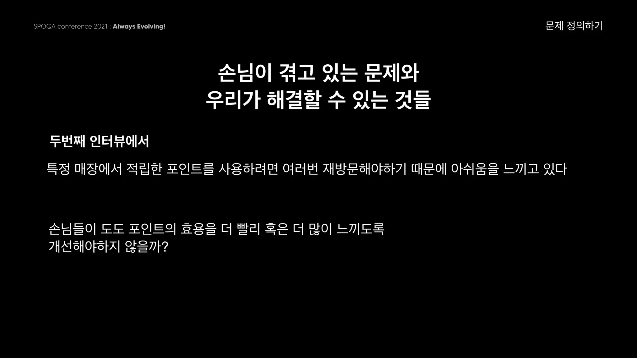 SPOQA conference 2021 : Always Evolving!
손님이 겪고 있는 문제와
우리가 해결할 수 있는 것들
두번째 인터뷰에서
문제 정의하기
특정 매장에서 적립한 포인트를 사용하려면 여러번 재방문해야하기 때문에 아쉬움을 느끼고 있다
손님들이 도도 포인트의 효용을 더 빨리 혹은 더 많이 느끼도록
개선해야하지 않을까?
 