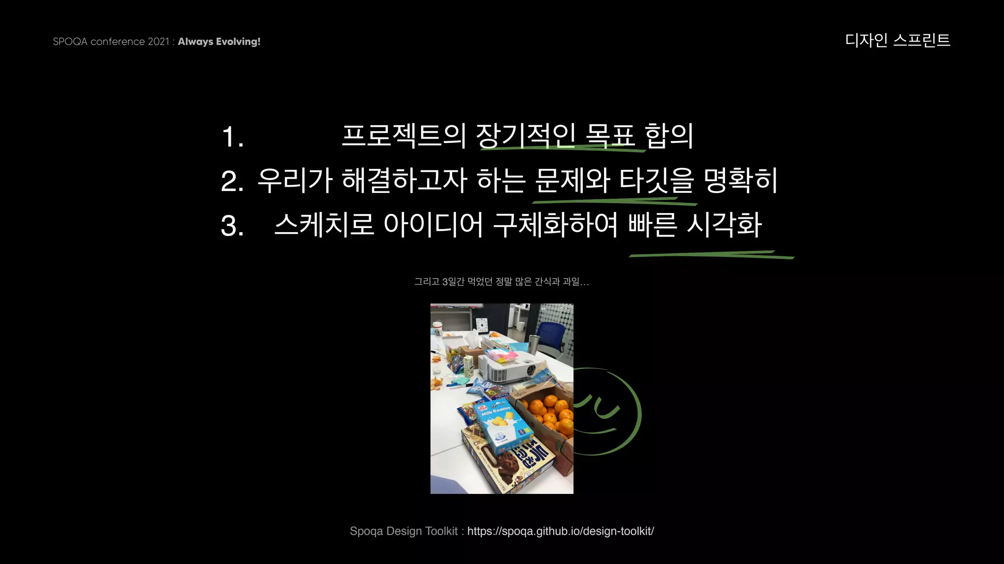 SPOQA conference 2021 : Always Evolving!
1. 프로젝트의 장기적인 목표 합의
2. 우리가 해결하고자 하는 문제와 타깃을 명확히
3. 스케치로 아이디어 구체화하여 빠른 시각화
디자인 스프린트
그리고 3일간 먹었던 정말 많은 간식과 과일…
Spoqa Design Toolkit : https://spoqa.github.io/design-toolkit/  
 