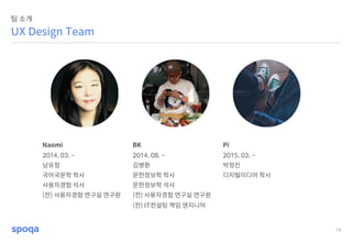 14
UX Design Team
팀 소개
Naomi BK Pi
2014. 03. ~ 2014. 08. ~ 2015. 03. ~
남유정 김병환 박정진
국어국문학 학사 문헌정보학 학사 디지털미디어 학사
사용자경험 석사 문헌정보학 석사
(전) 사용자경험 연구실 연구원 (전) 사용자경험 연구실 연구원
(전) IT컨설팅 책임 엔지니어
 