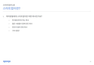 16
스타트업이란?
스타트업과 UX
1. 여러분들에게 스타트업이란 어떤 회사인가요?
• 투자를 받아야 하는 회사
• 젊은 사람들이 함께 만든 회사
• 만든지 얼마 안된 회사
• 기타 등등?
 