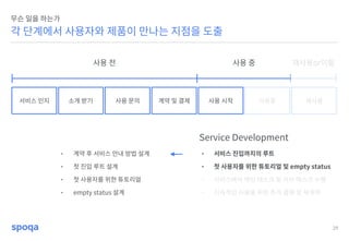 29
각 단계에서 사용자와 제품이 만나는 지점을 도출
무슨 일을 하는가
서비스 인지 소개 받기 사용 문의 계약 및 결제 사용 시작 사용중 재사용
Service Development
• 서비스 진입까지의 루트
• 첫 사용자를 위한 튜토리얼 및 empty status
• 서비스에서 메인 태스크 및 서브 태스크 수행
• 지속적인 사용을 위한 추가 결제 및 재계약
사용 전 사용 중 재사용or이탈
• 계약 후 서비스 안내 방법 설계
• 첫 진입 루트 설계
• 첫 사용자를 위한 튜토리얼
• empty status 설계
 