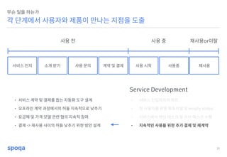 31
각 단계에서 사용자와 제품이 만나는 지점을 도출
무슨 일을 하는가
서비스 인지 소개 받기 사용 문의 계약 및 결제 사용 시작 사용중 재사용
Service Development
• 서비스 진입까지의 루트
• 첫 사용자를 위한 튜토리얼 및 empty status
• 서비스에서 메인 태스크 및 서브 태스크 수행
• 지속적인 사용을 위한 추가 결제 및 재계약
사용 전 사용 중 재사용or이탈
• 서비스 계약 및 결제를 돕는 자동화 도구 설계
• 오프라인 계약 과정에서의 허들 지속적으로 낮추기
• 요금제 및 가격 모델 관련 협의 지속적 참여
• 결제 -> 재사용 사이의 허들 낮추기 위한 방안 설계
 