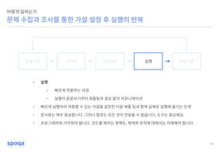 43
문제 수집과 조사를 통한 가설 설정 후 실행의 반복
어떻게 일하는가
문제 수집 리서치 가설 설정 실행 가설 검증
• 실행
• 빠르게 적용하는 과정
• 실행이 완료되기까지 제품팀과 끊임 없이 커뮤니케이션
• 빠르게 실행하여 적용할 수 있는 가설을 설정한 다음 제품 팀과 함께 실제로 실행에 옮기는 단계
• 문서화는 매우 중요합니다. 그러나 말로는 모든 것이 전달될 수 없습니다. 도구는 중요해요.
• 프로그래머와 가까워야 합니다. 코드를 짜지는 못해도, 체계와 로직에 대해서는 이해해야 합니다.
 