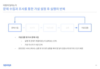 44
문제 수집과 조사를 통한 가설 설정 후 실행의 반복
어떻게 일하는가
문제 수집 리서치 가설 설정 실행 가설 검증
• 가설 검증 및 다시 문제 수집
• 실행 후 문제가 해결되었는지 살펴보는 단계
• 가장 지나치기 쉬운 단계
• 운영 중인 서비스에서는 실행 후 또다른 실행을 해야 할 일이 엄청나게 대기하고 있기 때문
 