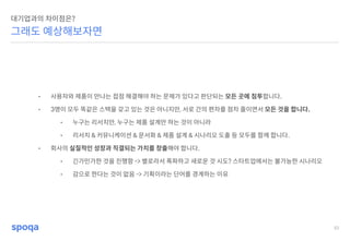 51
그래도 예상해보자면
대기업과의 차이점은?
• 사용자와 제품이 만나는 접점 해결해야 하는 문제가 있다고 판단되는 모든 곳에 침투합니다.
• 3명이 모두 똑같은 스택을 갖고 있는 것은 아니지만, 서로 간의 편차를 점차 줄이면서 모든 것을 합니다.
• 누구는 리서치만, 누구는 제품 설계만 하는 것이 아니라
• 리서치 & 커뮤니케이션 & 문서화 & 제품 설계 & 시나리오 도출 등 모두를 함께 합니다.
• 회사의 실질적인 성장과 직결되는 가치를 창출해야 합니다.
• 긴가민가한 것을 진행함 -> 별로라서 폭파하고 새로운 것 시도? 스타트업에서는 불가능한 시나리오
• 감으로 한다는 것이 없음 -> 기획이라는 단어를 경계하는 이유
 