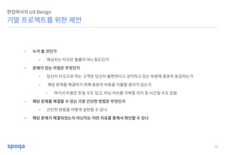 55
기말 프로젝트를 위한 제언
현업에서의 UX Design
• 누가 쓸 것인가
• 예상되는 타깃은 볼륨이 어느정도인가
• 문제가 있는 지점은 무엇인가
• 당신이 타깃으로 하는 고객은 당신이 불편하다고 생각하고 있는 부분에 충분히 동감하는가
• 해당 문제를 해결하기 위해 충분히 비용을 지불할 용의가 있는가
• 여기서 비용은 돈일 수도 있고, 러닝 커브를 극복할 의지 및 시간일 수도 있음
• 해당 문제를 해결할 수 있는 가장 간단한 방법은 무엇인가
• 간단한 방법을 어떻게 실현할 수 있나
• 해당 문제가 해결되었는지 아닌지는 어떤 지표를 통해서 확인할 수 있나
 