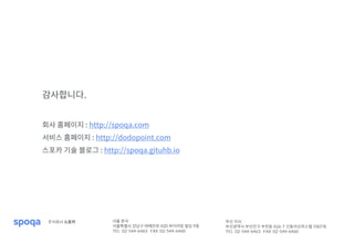 서울 본사
서울특별시 강남구 테헤란로 420 하이리빙 빌딩 9층
TEL 02-544-6463 FAX 02-544-6460
부산 지사
부산광역시 부산진구 부전동 426-7 신동아오피스텔 1007호
TEL 02-544-6463 FAX 02-544-6460
주식회사 스포카
감사합니다.
회사 홈페이지 : http://spoqa.com
서비스 홈페이지 : http://dodopoint.com
스포카 기술 블로그 : http://spoqa.gituhb.io
 