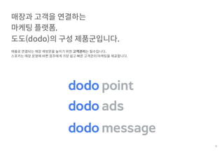 66
매출로 연결되는 매장 재방문을 높이기 위한 고객관리는 필수입니다.
스포카는 매장 운영에 바쁜 점주에게 가장 쉽고 빠른 고객관리 마케팅을 제공합니다.
매장과 고객을 연결하는
마케팅 플랫폼,
도도(dodo)의 구성 제품군입니다.
 