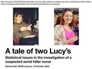 Richard Gill, SPOR seminar, 10 October 2023
A tale of two Lucy’s
Statistical issues in the investigation of a
suspected serial killer nurse
https://nypost.com/2023/05/25/accused-killer-nurse-lucy-letby-claims-raw-sewage-may-have-contributed-to-infants-deaths/
https://nl.wikipedia.org/wiki/Zaak-Lucia_de_Berk#/media/Bestand:Lucia_post.jpg
 